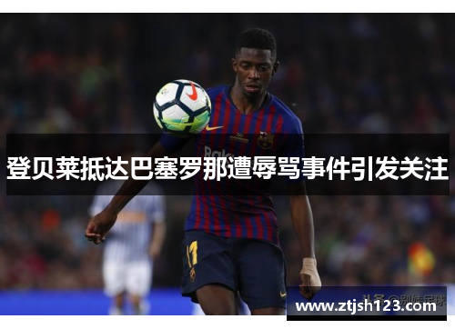 登贝莱抵达巴塞罗那遭辱骂事件引发关注
