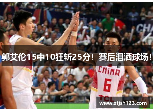 郭艾伦15中10狂斩25分！赛后泪洒球场！